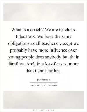 What is a coach? We are teachers. Educators. We have the same obligations as all teachers, except we probably have more influence over young people than anybody but their families. And, in a lot of cases, more than their families Picture Quote #1