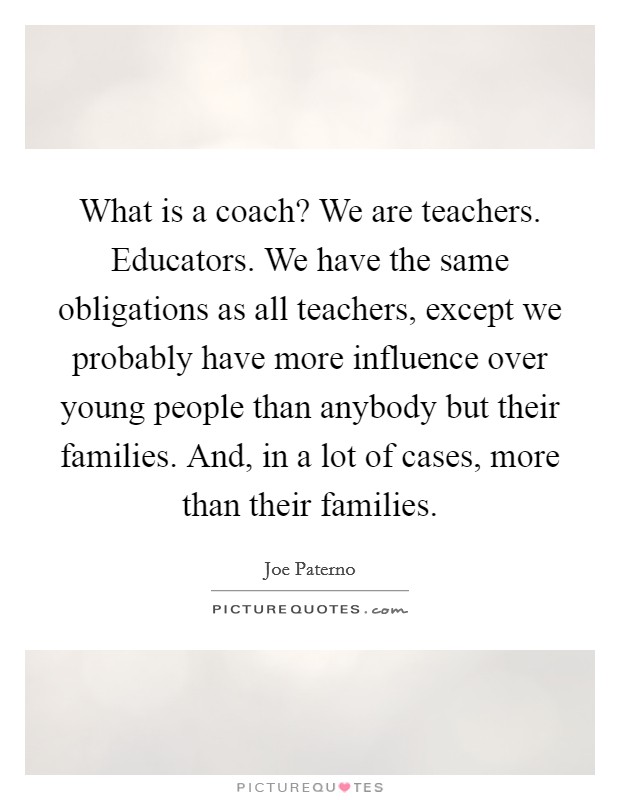 What is a coach? We are teachers. Educators. We have the same obligations as all teachers, except we probably have more influence over young people than anybody but their families. And, in a lot of cases, more than their families. Picture Quote #1