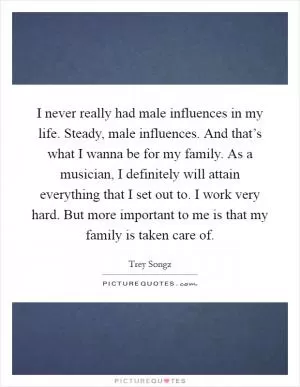I never really had male influences in my life. Steady, male influences. And that’s what I wanna be for my family. As a musician, I definitely will attain everything that I set out to. I work very hard. But more important to me is that my family is taken care of Picture Quote #1