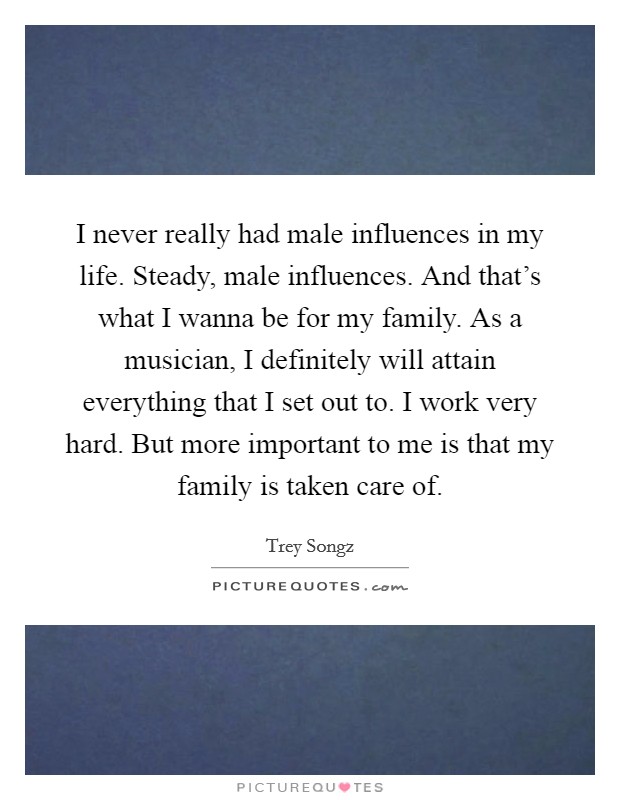 I never really had male influences in my life. Steady, male influences. And that's what I wanna be for my family. As a musician, I definitely will attain everything that I set out to. I work very hard. But more important to me is that my family is taken care of. Picture Quote #1