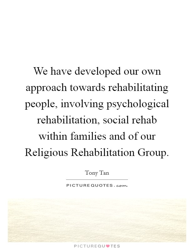 We have developed our own approach towards rehabilitating people, involving psychological rehabilitation, social rehab within families and of our Religious Rehabilitation Group. Picture Quote #1