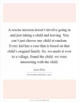 A rescue mission doesn’t involve going in and just taking a child and leaving. You can’t just choose any child at random. Every kid has a case that is based on that child’s original family. So, we made it over to a village, found the child; we were interacting with the child Picture Quote #1
