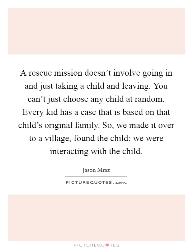 A rescue mission doesn't involve going in and just taking a child and leaving. You can't just choose any child at random. Every kid has a case that is based on that child's original family. So, we made it over to a village, found the child; we were interacting with the child. Picture Quote #1