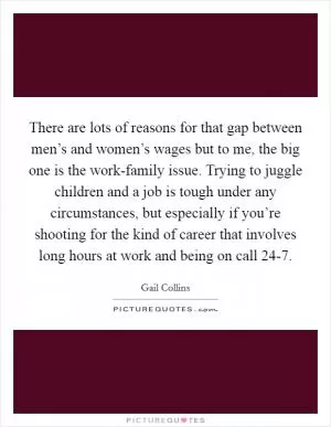 There are lots of reasons for that gap between men’s and women’s wages but to me, the big one is the work-family issue. Trying to juggle children and a job is tough under any circumstances, but especially if you’re shooting for the kind of career that involves long hours at work and being on call 24-7 Picture Quote #1