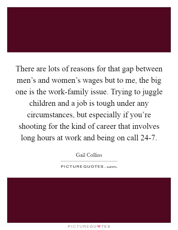 There are lots of reasons for that gap between men's and women's wages but to me, the big one is the work-family issue. Trying to juggle children and a job is tough under any circumstances, but especially if you're shooting for the kind of career that involves long hours at work and being on call 24-7. Picture Quote #1