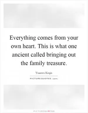 Everything comes from your own heart. This is what one ancient called bringing out the family treasure Picture Quote #1