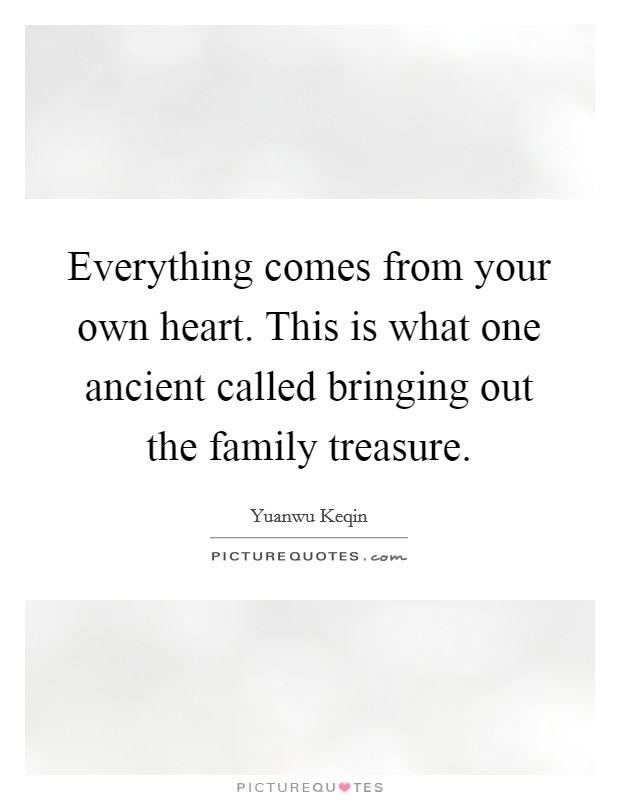 Everything comes from your own heart. This is what one ancient called bringing out the family treasure. Picture Quote #1