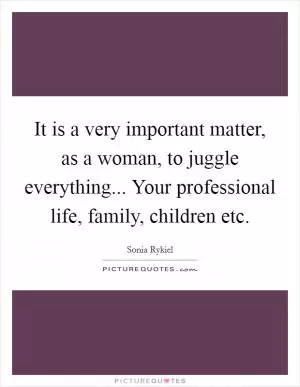 It is a very important matter, as a woman, to juggle everything... Your professional life, family, children etc Picture Quote #1