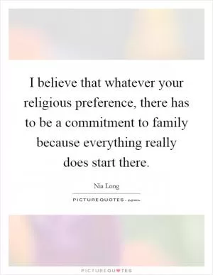 I believe that whatever your religious preference, there has to be a commitment to family because everything really does start there Picture Quote #1