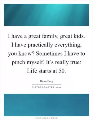 I have a great family, great kids. I have practically everything, you know? Sometimes I have to pinch myself. It’s really true: Life starts at 50 Picture Quote #1