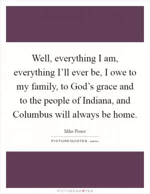 Well, everything I am, everything I’ll ever be, I owe to my family, to God’s grace and to the people of Indiana, and Columbus will always be home Picture Quote #1