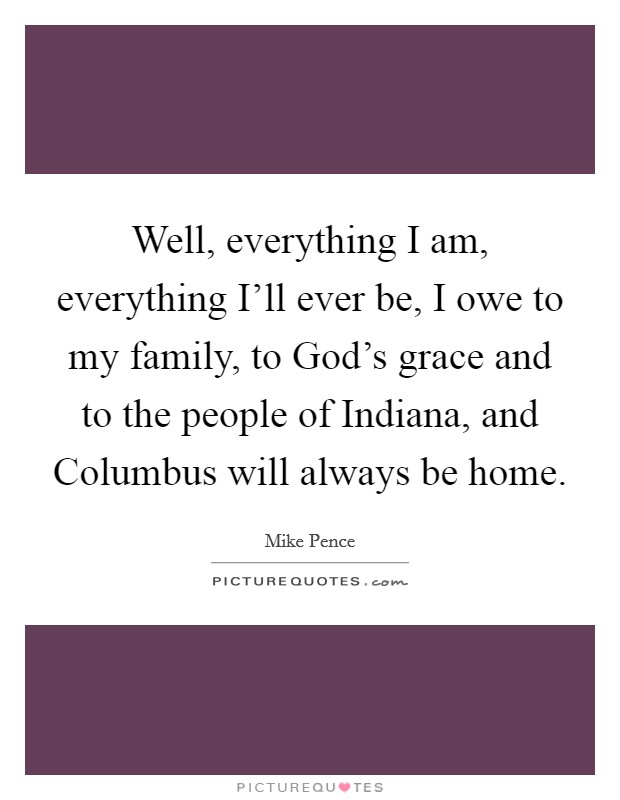 Well, everything I am, everything I'll ever be, I owe to my family, to God's grace and to the people of Indiana, and Columbus will always be home. Picture Quote #1