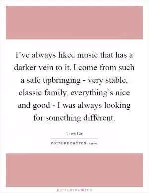 I’ve always liked music that has a darker vein to it. I come from such a safe upbringing - very stable, classic family, everything’s nice and good - I was always looking for something different Picture Quote #1