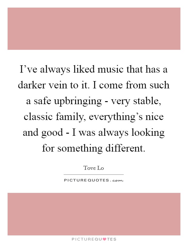 I've always liked music that has a darker vein to it. I come from such a safe upbringing - very stable, classic family, everything's nice and good - I was always looking for something different. Picture Quote #1