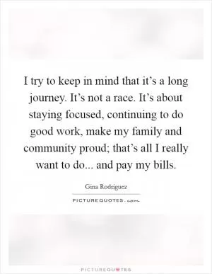 I try to keep in mind that it’s a long journey. It’s not a race. It’s about staying focused, continuing to do good work, make my family and community proud; that’s all I really want to do... and pay my bills Picture Quote #1