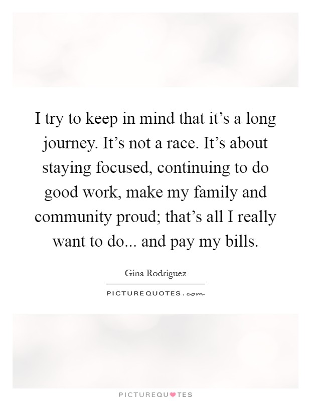 I try to keep in mind that it's a long journey. It's not a race. It's about staying focused, continuing to do good work, make my family and community proud; that's all I really want to do... and pay my bills. Picture Quote #1