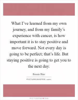 What I’ve learned from my own journey, and from my family’s experience with cancer, is how important it is to stay positive and move forward. Not every day is going to be perfect; that’s life. But staying positive is going to get you to the next day Picture Quote #1