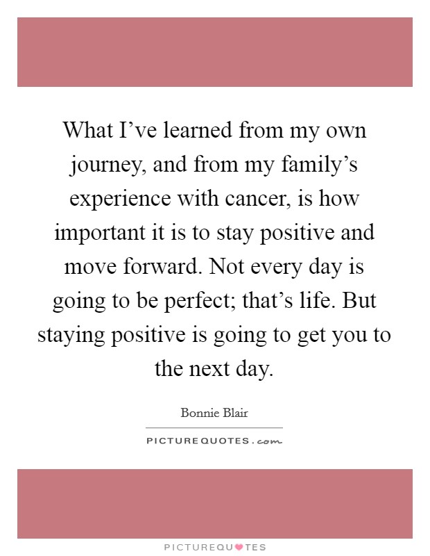 What I've learned from my own journey, and from my family's experience with cancer, is how important it is to stay positive and move forward. Not every day is going to be perfect; that's life. But staying positive is going to get you to the next day. Picture Quote #1