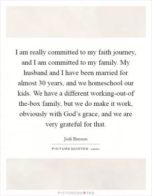 I am really committed to my faith journey, and I am committed to my family. My husband and I have been married for almost 30 years, and we homeschool our kids. We have a different working-out-of the-box family, but we do make it work, obviously with God’s grace, and we are very grateful for that Picture Quote #1