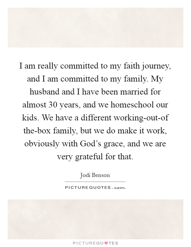 I am really committed to my faith journey, and I am committed to my family. My husband and I have been married for almost 30 years, and we homeschool our kids. We have a different working-out-of the-box family, but we do make it work, obviously with God's grace, and we are very grateful for that. Picture Quote #1