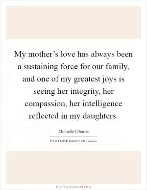 My mother’s love has always been a sustaining force for our family, and one of my greatest joys is seeing her integrity, her compassion, her intelligence reflected in my daughters Picture Quote #1