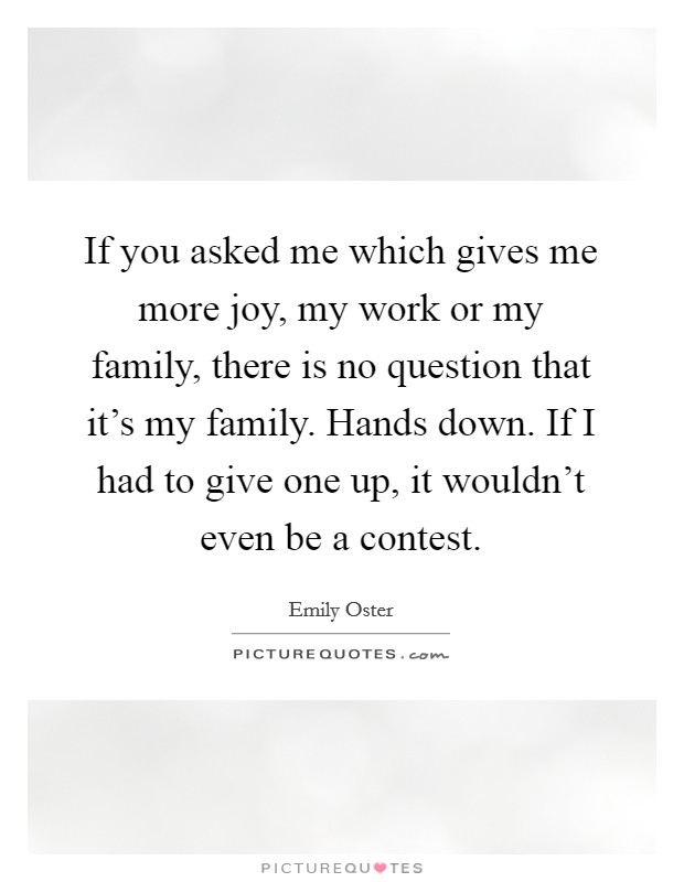 If you asked me which gives me more joy, my work or my family, there is no question that it's my family. Hands down. If I had to give one up, it wouldn't even be a contest. Picture Quote #1