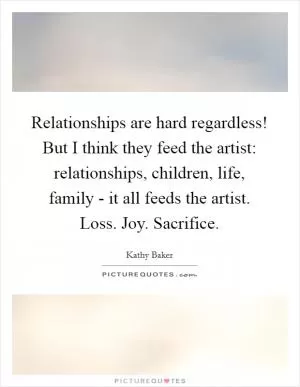 Relationships are hard regardless! But I think they feed the artist: relationships, children, life, family - it all feeds the artist. Loss. Joy. Sacrifice Picture Quote #1