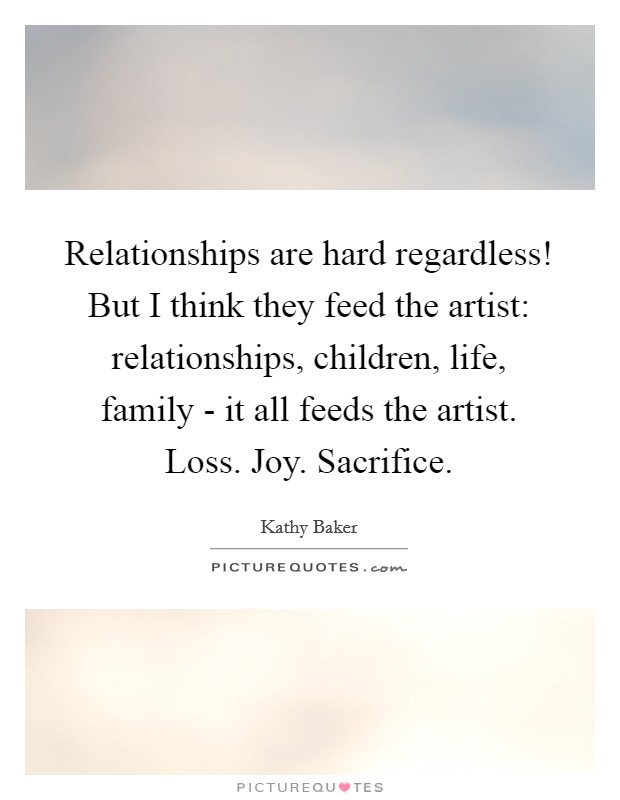 Relationships are hard regardless! But I think they feed the artist: relationships, children, life, family - it all feeds the artist. Loss. Joy. Sacrifice. Picture Quote #1