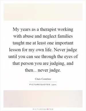 My years as a therapist working with abuse and neglect families taught me at least one important lesson for my own life. Never judge until you can see through the eyes of that person you are judging, and then... never judge Picture Quote #1