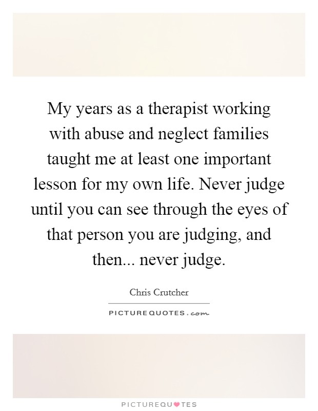 My years as a therapist working with abuse and neglect families taught me at least one important lesson for my own life. Never judge until you can see through the eyes of that person you are judging, and then... never judge. Picture Quote #1