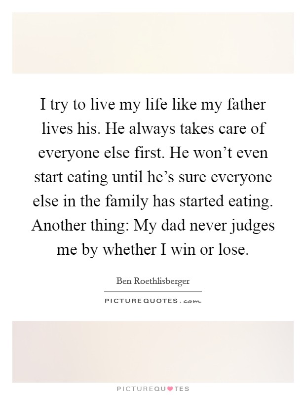 I try to live my life like my father lives his. He always takes care of everyone else first. He won't even start eating until he's sure everyone else in the family has started eating. Another thing: My dad never judges me by whether I win or lose. Picture Quote #1