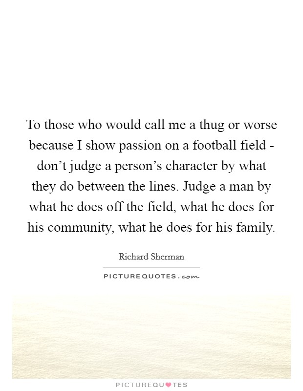 To those who would call me a thug or worse because I show passion on a football field - don't judge a person's character by what they do between the lines. Judge a man by what he does off the field, what he does for his community, what he does for his family. Picture Quote #1