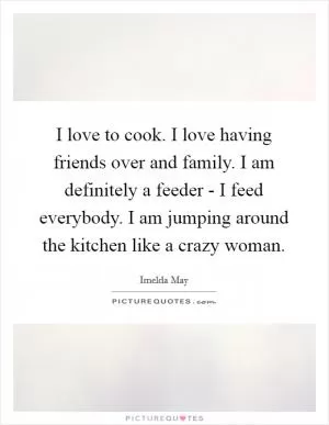 I love to cook. I love having friends over and family. I am definitely a feeder - I feed everybody. I am jumping around the kitchen like a crazy woman Picture Quote #1