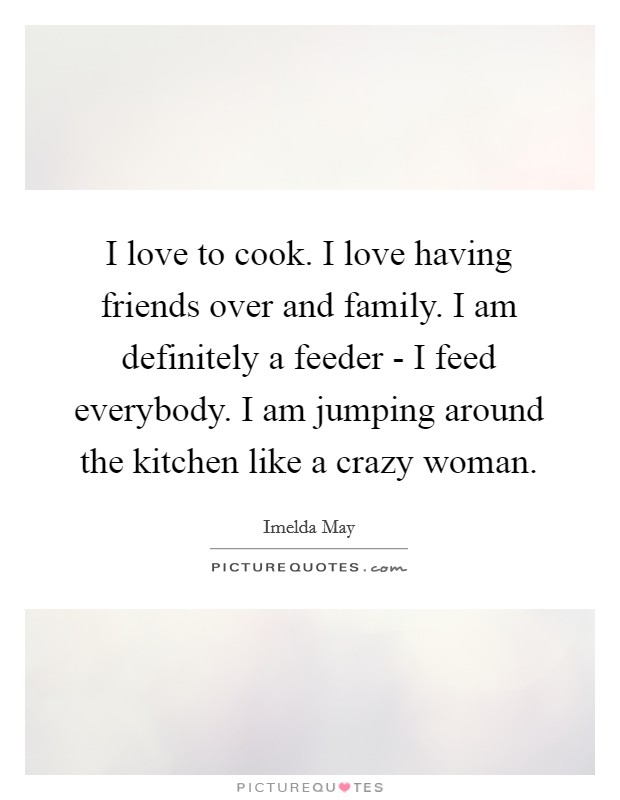 I love to cook. I love having friends over and family. I am definitely a feeder - I feed everybody. I am jumping around the kitchen like a crazy woman. Picture Quote #1