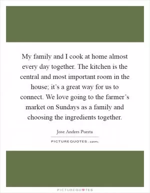 My family and I cook at home almost every day together. The kitchen is the central and most important room in the house; it’s a great way for us to connect. We love going to the farmer’s market on Sundays as a family and choosing the ingredients together Picture Quote #1