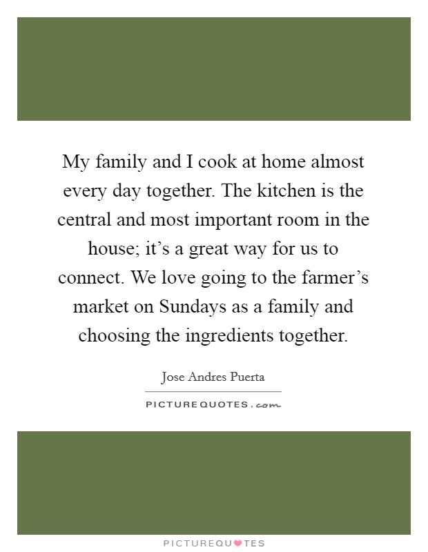 My family and I cook at home almost every day together. The kitchen is the central and most important room in the house; it's a great way for us to connect. We love going to the farmer's market on Sundays as a family and choosing the ingredients together. Picture Quote #1