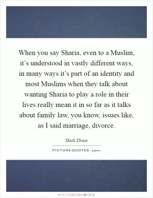 When you say Sharia, even to a Muslim, it’s understood in vastly different ways, in many ways it’s part of an identity and most Muslims when they talk about wanting Sharia to play a role in their lives really mean it in so far as it talks about family law, you know, issues like, as I said marriage, divorce Picture Quote #1