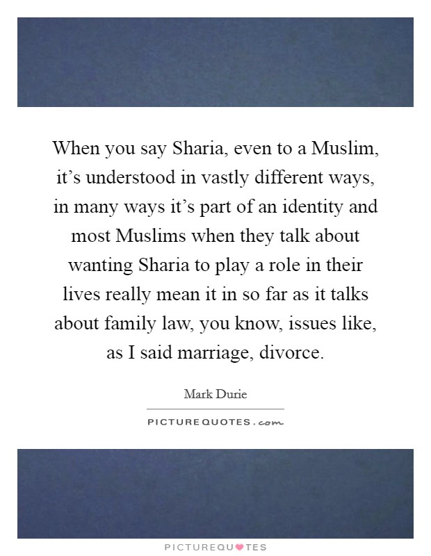 When you say Sharia, even to a Muslim, it's understood in vastly different ways, in many ways it's part of an identity and most Muslims when they talk about wanting Sharia to play a role in their lives really mean it in so far as it talks about family law, you know, issues like, as I said marriage, divorce. Picture Quote #1