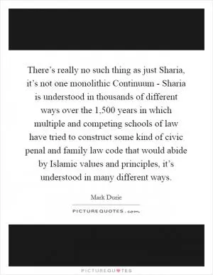 There’s really no such thing as just Sharia, it’s not one monolithic Continuum - Sharia is understood in thousands of different ways over the 1,500 years in which multiple and competing schools of law have tried to construct some kind of civic penal and family law code that would abide by Islamic values and principles, it’s understood in many different ways Picture Quote #1