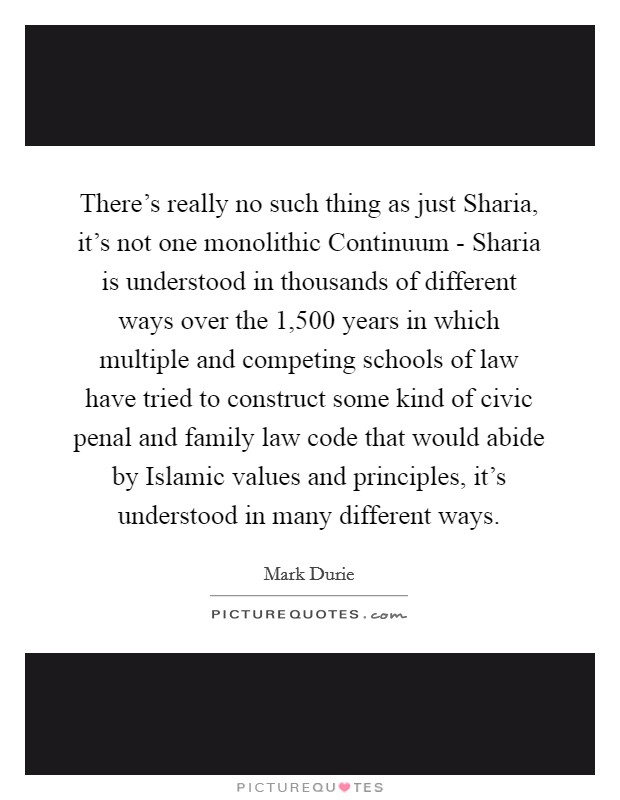 There's really no such thing as just Sharia, it's not one monolithic Continuum - Sharia is understood in thousands of different ways over the 1,500 years in which multiple and competing schools of law have tried to construct some kind of civic penal and family law code that would abide by Islamic values and principles, it's understood in many different ways. Picture Quote #1