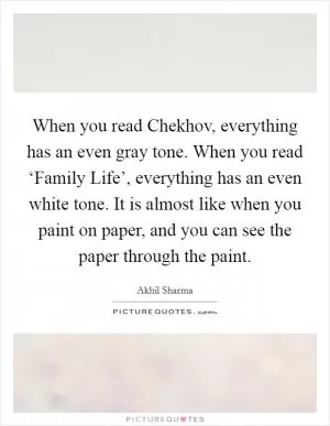 When you read Chekhov, everything has an even gray tone. When you read ‘Family Life’, everything has an even white tone. It is almost like when you paint on paper, and you can see the paper through the paint Picture Quote #1