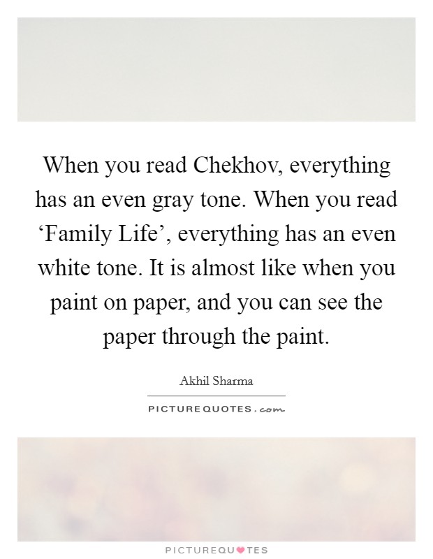 When you read Chekhov, everything has an even gray tone. When you read ‘Family Life', everything has an even white tone. It is almost like when you paint on paper, and you can see the paper through the paint. Picture Quote #1