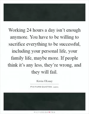 Working 24 hours a day isn’t enough anymore. You have to be willing to sacrifice everything to be successful, including your personal life, your family life, maybe more. If people think it’s any less, they’re wrong, and they will fail Picture Quote #1