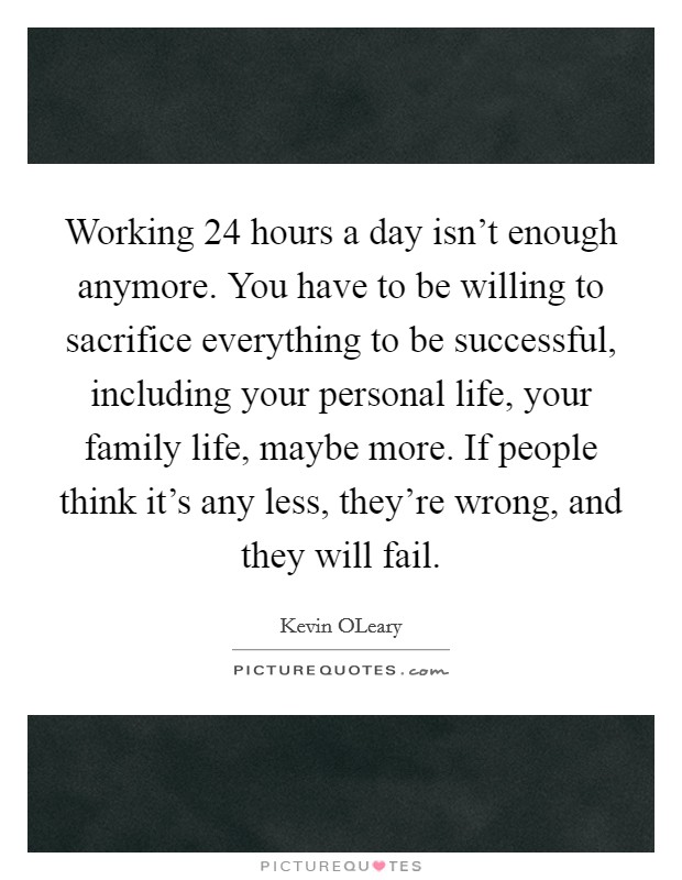 Working 24 hours a day isn't enough anymore. You have to be willing to sacrifice everything to be successful, including your personal life, your family life, maybe more. If people think it's any less, they're wrong, and they will fail. Picture Quote #1