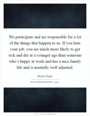We participate and are responsible for a lot of the things that happen to us. If you hate your job, you are much more likely to get sick and die at a younger age than someone who’s happy at work and has a nice family life and is mentally well adjusted Picture Quote #1