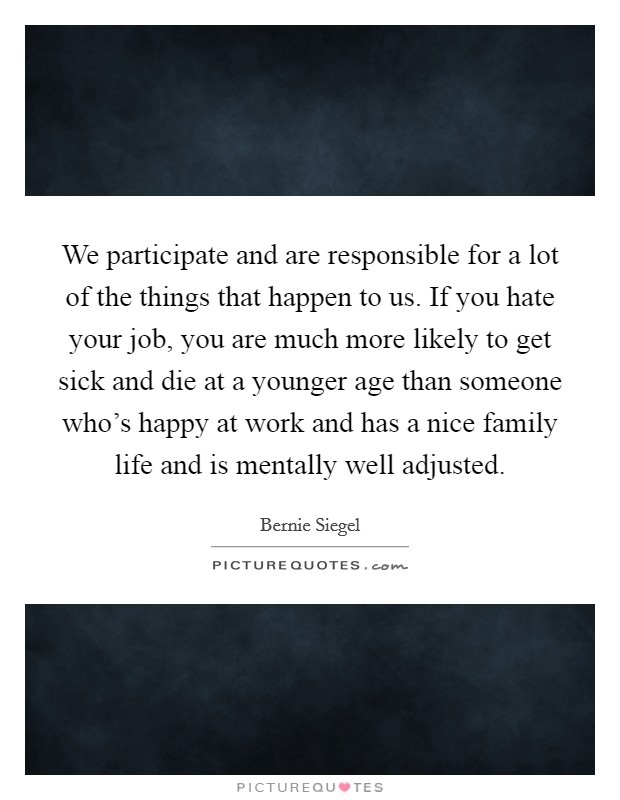 We participate and are responsible for a lot of the things that happen to us. If you hate your job, you are much more likely to get sick and die at a younger age than someone who's happy at work and has a nice family life and is mentally well adjusted. Picture Quote #1