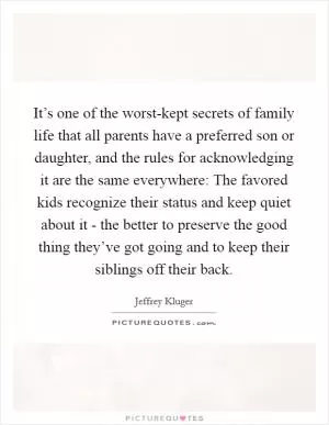 It’s one of the worst-kept secrets of family life that all parents have a preferred son or daughter, and the rules for acknowledging it are the same everywhere: The favored kids recognize their status and keep quiet about it - the better to preserve the good thing they’ve got going and to keep their siblings off their back Picture Quote #1
