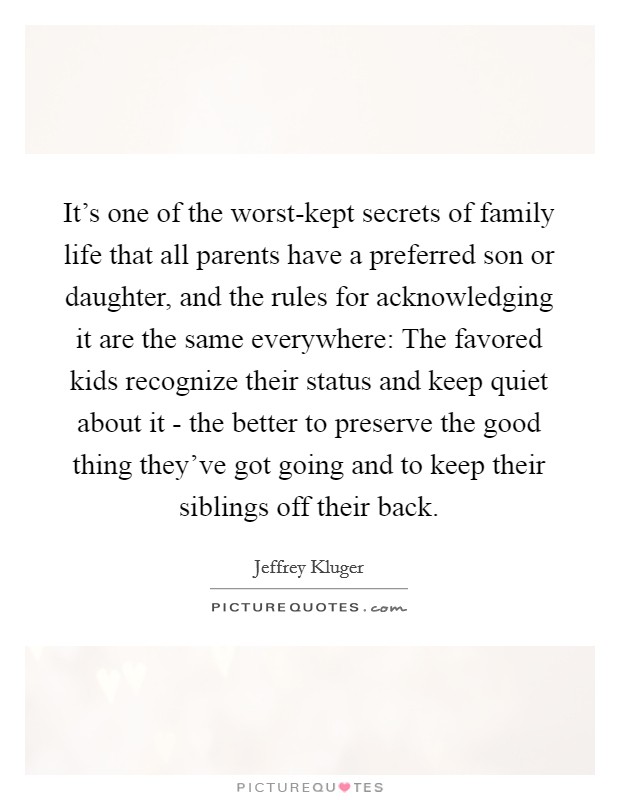 It's one of the worst-kept secrets of family life that all parents have a preferred son or daughter, and the rules for acknowledging it are the same everywhere: The favored kids recognize their status and keep quiet about it - the better to preserve the good thing they've got going and to keep their siblings off their back. Picture Quote #1
