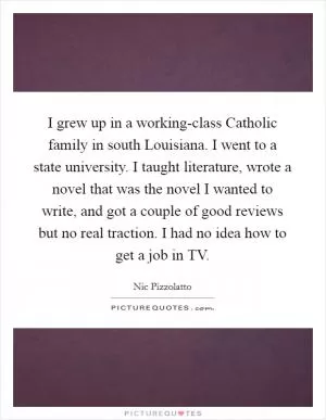 I grew up in a working-class Catholic family in south Louisiana. I went to a state university. I taught literature, wrote a novel that was the novel I wanted to write, and got a couple of good reviews but no real traction. I had no idea how to get a job in TV Picture Quote #1