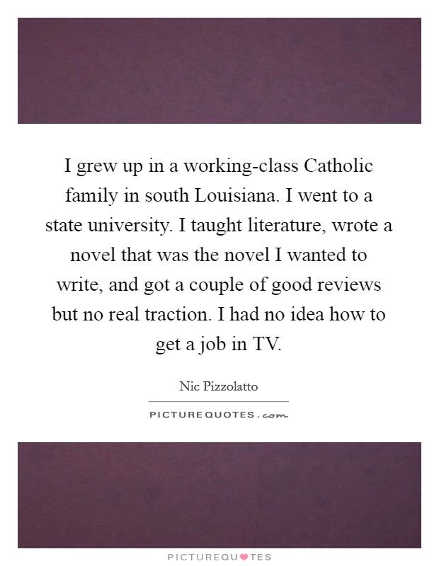 I grew up in a working-class Catholic family in south Louisiana. I went to a state university. I taught literature, wrote a novel that was the novel I wanted to write, and got a couple of good reviews but no real traction. I had no idea how to get a job in TV. Picture Quote #1